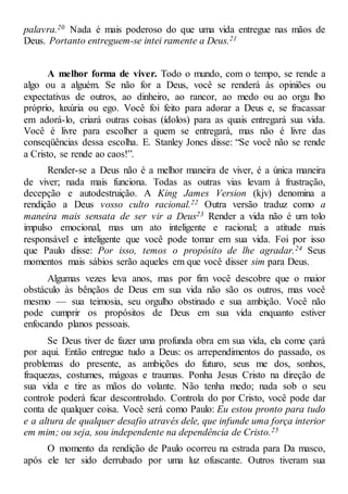 palavra.20 Nada é mais poderoso do que uma vida entregue nas mãos de
Deus. Portanto entreguem-se intei ramente a Deus.21
A melhor forma de viver. Todo o mundo, com o tempo, se rende a
algo ou a alguém. Se não for a Deus, você se renderá às opiniões ou
expectativas de outros, ao dinheiro, ao rancor, ao medo ou ao orgu lho
próprio, luxúria ou ego. Você foi feito para adorar a Deus e, se fracassar
em adorá-lo, criará outras coisas (ídolos) para as quais entregará sua vida.
Você é livre para escolher a quem se entregará, mas não é livre das
conseqüências dessa escolha. E. Stanley Jones disse: “Se você não se rende
a Cristo, se rende ao caos!”.
Render-se a Deus não é a melhor maneira de viver, é a única maneira
de viver; nada mais funciona. Todas as outras vias levam à frustração,
decepção e autodestruição. A King James Version (kjv) denomina a
rendição a Deus vosso culto racional.22 Outra versão traduz como a
maneira mais sensata de ser vir a Deus23 Render a vida não é um tolo
impulso emocional, mas um ato inteligente e racional; a atitude mais
responsável e inteligente que você pode tomar em sua vida. Foi por isso
que Paulo disse: Por isso, temos o propósito de lhe agradar.24 Seus
momentos mais sábios serão aqueles em que você disser sim para Deus.
Algumas vezes leva anos, mas por fim você descobre que o maior
obstáculo às bênçãos de Deus em sua vida não são os outros, mas você
mesmo — sua teimosia, seu orgulho obstinado e sua ambição. Você não
pode cumprir os propósitos de Deus em sua vida enquanto estiver
enfocando planos pessoais.
Se Deus tiver de fazer uma profunda obra em sua vida, ela come çará
por aqui. Então entregue tudo a Deus: os arrependimentos do passado, os
problemas do presente, as ambições do futuro, seus me dos, sonhos,
fraquezas, costumes, mágoas e traumas. Ponha Jesus Cristo na direção de
sua vida e tire as mãos do volante. Não tenha medo; nada sob o seu
controle poderá ficar descontrolado. Controla do por Cristo, você pode dar
conta de qualquer coisa. Você será como Paulo: Eu estou pronto para tudo
e a altura de qualquer desafio através dele, que infunde uma força interior
em mim; ou seja, sou independente na dependência de Cristo.25
O momento da rendição de Paulo ocorreu na estrada para Da masco,
após ele ter sido derrubado por uma luz ofuscante. Outros tiveram sua
 