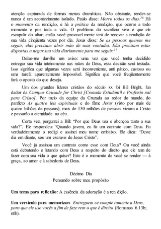 atenção capturada de formas menos dramáticas. Não obstante, render-se
nunca é um acontecimento isolado. Paulo disse: Morro todos os dias.26 Há
o momento da rendição, e há a prática da rendição, que ocorre a todo
momento e por toda a vida. O problema do sacrifício vivo é que ele
escapulir do altar; então você provavel mente terá de renovar a rendição de
sua vida cinqüenta vezes por dia. Jesus disse: Se as pessoas querem me
seguir, elas precisam abrir mão de suas vontades. Elas precisam estar
dispostas a negar sua vida diariamente para me seguir.27
Deixe-me dar-lhe um aviso: uma vez que você tenha decidido
entregar sua vida inteiramente nas mãos de Deus, essa decisão será testada.
Isso significa que algumas vezes será inconveniente, anti pático, custoso ou
uma tarefa aparentemente impossível. Significa que você freqüentemente
fará o oposto do que deseja.
Um dos grandes líderes cristãos do século xx foi Bill Bright, fun
dador da Campus Crusade for Christ [Cruzada Estudantil e Profissio nal
para Cristo]. Por meio da equipe da Cruzada ao redor do mundo, do
panfleto As quatro leis espirituais e do filme Jesus (visto por mais de
quatro bilhões de pessoas), mais de 150 milhões de pessoas vieram a Cristo
e passarão a eternidade no céu.
Certa vez, perguntei a Bill: “Por que Deus usa e abençoa tanto a sua
vida?”. Ele respondeu: “Quando jovem, eu fiz um contrato com Deus. Eu
verdadeiramente o redigi e assinei meu nome embaixo. Ele dizia: “Deste
dia em diante, sou um escravo de Jesus Cristo”.
Você já assinou um contrato como esse com Deus? Ou você ainda
está debatendo e lutando com Deus a respeito do direito que ele tem de
fazer com sua vida o que quiser? Este é o momento de você se render — à
graça, ao amor e à sabedoria de Deus.
Décimo Dia
Pensando sobre meu propósito
Um tema para reflexão: A essência da adoração é a ren dição.
Um versículo para memorizar: Entreguem-se comple tamente a Deus,
para que ele use vocês a fim de faze rem o que é direito (Romanos 6.13b;
ntlh).
 