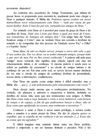 novamente disponível.
Ao contrário dos sacerdotes do Antigo Testamento, que tinham de
passar horas se preparando para encontrá-lo, atualmente pode mos chegar a
Deus a qualquer instante. A Bíblia diz: Podemos agora exultar em nosso
maravilhoso novo relacionamento com Deus — tudo por causa do que
nosso Senhor Jesus Cristo fez por nós, tornando-nos amigos de Deus. 3
Ter amizade com Deus só é possível por causa da graça de Deus e do
sacrifício de Jesus. Tudo isso é feito por Deus, o qual, por meio de Cristo,
nos transforma de inimigos em amigos dele.4 Um antigo hino diz “Quão
bondoso amigo é Cristo”, mas na verdade Deus nos convida a desfrutar da
amizade e da companhia das três pessoas da Trindade: nosso Pai,5 o Filho6
e o Espírito Santo.7
Jesus disse: Já não os chamo servos, porque o servo não sabe o que
O seu senhor faz. Em vez disso, eu os tenho chamado amigos, porque tudo
o que ouvi de meu Pai eu lhes tornei conhecido.8 A palavra utili zada para
“amigo” nesse versículo não significa uma relação superfi cial, mas um
relacionamento íntimo e de confiança. A mesma palavra é usada para se
referir ao padrinho de casamento9 e ao círculo de amigos íntimos e de
confiança de um rei. Em uma corte real, os servos devem manter distância
do rei, mas o círculo de amigos de confiança desfruta de proximidade,
acesso direto e informações confidenciais.
Que Deus me queira como amigo íntimo é difícil entender, mas a
Bíblia diz: ... que [...] zela ardentemente pelo relacionamento com vocês.10
Deus deseja muito mesmo que o conheçamos profundamente. Na
verdade, ele planejou o universo e orquestrou a história, incluindo os
detalhes de nossa vida, para que nos tornássemos seus amigos. A Bíblia
diz: Deus criou toda a raça humana e criou a terra habitável, com fartura
de tempo e de espaço, a fim de que pudéssemos buscar a Deus; não só
ficar como que apalpando no escuro, mas realmente o encontrar.11
Conhecer e amar a Deus é nosso maior privilégio, e sermos conhe
cidos e amados é o maior prazer de Deus. Ele diz: Se alguém quiser se
orgulhar, que se orgulhe de me conhecer e de me entender [...] Estas são
as coisas que me agradam.12
É difícil imaginar uma amizade íntima entre um Deus perfeito,
invisível e onipotente e um ser humano limitado e pecador. Não é tão
 