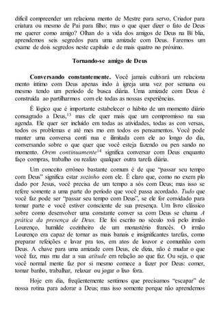 difícil compreender um relaciona mento de Mestre para servo, Criador para
criatura ou mesmo de Pai para filho; mas o que quer dizer o fato de Deus
me querer como amigo? Olhan do a vida dos amigos de Deus na Bí blia,
aprendemos seis segredos para uma amizade com Deus. Faremos um
exame de dois segredos neste capítulo e de mais quatro no próximo.
Tornando-se amigo de Deus
Conversando constantemente. Você jamais cultivará um relaciona
mento íntimo com Deus apenas indo à igreja uma vez por semana ou
mesmo tendo um período de busca diária. Uma amizade com Deus é
construída ao partilharmos com ele todas as nossas experiências.
É lógico que é importante estabelecer o hábito de um momento diário
consagrado a Deus,13 mas ele quer mais que um compromisso na sua
agenda. Ele quer ser incluído em todas as atividades, todas as con versas,
todos os problemas e até mes mo em todos os pensamentos. Você pode
manter uma conversa contí nua e ilimitada com ele ao longo do dia,
conversando sobre o que quer que você esteja fazendo ou pen sando no
momento. Orem continuamente14 significa conversar com Deus enquanto
faço compras, trabalho ou realizo qualquer outra tarefa diária.
Um conceito errôneo bastante comum é de que “passar seu tempo
com Deus” significa estar sozinho com ele. É claro que, como no exem plo
dado por Jesus, você precisa de um tempo a sós com Deus; mas isso se
refere somente a uma parte do período que você passa acordado. Tudo que
você faz pode ser “passar seu tempo com Deus”, se ele for convidado para
tomar parte e você estiver consciente de sua presença. Um livro clássico
sobre como desenvolver uma constante conver sa com Deus se chama A
prática da presença de Deus. Ele foi escrito no século xvii pelo irmão
Lourenço, humilde cozinheiro de um monastério francês. O irmão
Lourenço era capaz de tornar as mais banais e insignificantes tarefas, como
preparar refeições e lavar pra tos, em atos de louvor e comunhão com
Deus. A chave para uma amizade com Deus, ele dizia, não é mudar o que
você faz, mas mu dar a sua atitude em relação ao que faz. Ou seja, o que
você normal mente faz por si mesmo comece a fazer por Deus: comer,
tomar banho, trabalhar, relaxar ou jogar o lixo fora.
Hoje em dia, freqüentemente sentimos que precisamos “escapar” de
nossa rotina para adorar a Deus; mas isso somente porque não aprendemos
 