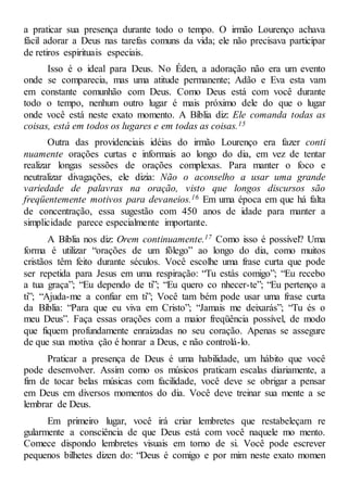a praticar sua presença durante todo o tempo. O irmão Lourenço achava
fácil adorar a Deus nas tarefas comuns da vida; ele não precisava participar
de retiros espirituais especiais.
Isso é o ideal para Deus. No Éden, a adoração não era um evento
onde se comparecia, mas uma atitude permanente; Adão e Eva esta vam
em constante comunhão com Deus. Como Deus está com você durante
todo o tempo, nenhum outro lugar é mais próximo dele do que o lugar
onde você está neste exato momento. A Bíblia diz: Ele comanda todas as
coisas, está em todos os lugares e em todas as coisas.15
Outra das providenciais idéias do irmão Lourenço era fazer conti
nuamente orações curtas e informais ao longo do dia, em vez de tentar
realizar longas sessões de orações complexas. Para manter o foco e
neutralizar divagações, ele dizia: Não o aconselho a usar uma grande
variedade de palavras na oração, visto que longos discursos são
freqüentemente motivos para devaneios.16 Em uma época em que há falta
de concentração, essa sugestão com 450 anos de idade para manter a
simplicidade parece especialmente importante.
A Bíblia nos diz: Orem continuamente.17 Como isso é possível? Uma
forma é utilizar “orações de um fôlego” ao longo do dia, como muitos
cristãos têm feito durante séculos. Você escolhe uma frase curta que pode
ser repetida para Jesus em uma respiração: “Tu estás comigo”; “Eu recebo
a tua graça”; “Eu dependo de ti”; “Eu quero co nhecer-te”; “Eu pertenço a
ti”; “Ajuda-me a confiar em ti”; Você tam bém pode usar uma frase curta
da Bíblia: “Para que eu viva em Cristo”; “Jamais me deixarás”; “Tu és o
meu Deus”. Faça essas orações com a maior freqüência possível, de modo
que fiquem profundamente enraizadas no seu coração. Apenas se assegure
de que sua motiva ção é honrar a Deus, e não controlá-lo.
Praticar a presença de Deus é uma habilidade, um hábito que você
pode desenvolver. Assim como os músicos praticam escalas diariamente, a
fim de tocar belas músicas com facilidade, você deve se obrigar a pensar
em Deus em diversos momentos do dia. Você deve treinar sua mente a se
lembrar de Deus.
Em primeiro lugar, você irá criar lembretes que restabeleçam re
gularmente a consciência de que Deus está com você naquele mo mento.
Comece dispondo lembretes visuais em torno de si. Você pode escrever
pequenos bilhetes dizen do: “Deus é comigo e por mim neste exato momen
 