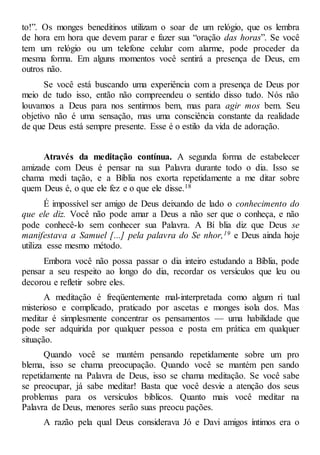 to!”. Os monges beneditinos utilizam o soar de um relógio, que os lembra
de hora em hora que devem parar e fazer sua “oração das horas”. Se você
tem um relógio ou um telefone celular com alarme, pode proceder da
mesma forma. Em alguns momentos você sentirá a presença de Deus, em
outros não.
Se você está buscando uma experiência com a presença de Deus por
meio de tudo isso, então não compreendeu o sentido disso tudo. Nós não
louvamos a Deus para nos sentirmos bem, mas para agir mos bem. Seu
objetivo não é uma sensação, mas uma consciência constante da realidade
de que Deus está sempre presente. Esse é o estilo da vida de adoração.
Através da meditação contínua. A segunda forma de estabelecer
amizade com Deus é pensar na sua Palavra durante todo o dia. Isso se
chama medi tação, e a Bíblia nos exorta repetidamente a me ditar sobre
quem Deus é, o que ele fez e o que ele disse.18
É impossível ser amigo de Deus deixando de lado o conhecimento do
que ele diz. Você não pode amar a Deus a não ser que o conheça, e não
pode conhecê-lo sem conhecer sua Palavra. A Bí blia diz que Deus se
manifestava a Samuel [...] pela palavra do Se nhor,19 e Deus ainda hoje
utiliza esse mesmo método.
Embora você não possa passar o dia inteiro estudando a Bíblia, pode
pensar a seu respeito ao longo do dia, recordar os versículos que leu ou
decorou e refletir sobre eles.
A meditação é freqüentemente mal-interpretada como algum ri tual
misterioso e complicado, praticado por ascetas e monges isola dos. Mas
meditar é simplesmente concentrar os pensamentos — uma habilidade que
pode ser adquirida por qualquer pessoa e posta em prática em qualquer
situação.
Quando você se mantém pensando repetidamente sobre um pro
blema, isso se chama preocupação. Quando você se mantém pen sando
repetidamente na Palavra de Deus, isso se chama meditação. Se você sabe
se preocupar, já sabe meditar! Basta que você desvie a atenção dos seus
problemas para os versículos bíblicos. Quanto mais você meditar na
Palavra de Deus, menores serão suas preocu pações.
A razão pela qual Deus considerava Jó e Davi amigos íntimos era o
 