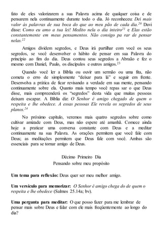 fato de eles valorizarem a sua Palavra acima de qualquer coisa e de
pensarem nela continuamente durante todo o dia. Jó reconheceu: Dei mais
valor às palavras de sua boca do que ao meu pão de cada dia.20 Davi
disse: Como eu amo a tua lei! Medito nela o dia inteiro21 e Elas estão
constantemente em meus pensamentos. Não consigo pa rar de pensar
nelas.22
Amigos dividem segredos, e Deus irá partilhar com você os seus
segredos, se você desenvolver o hábito de pensar em sua Palavra do
princípio ao fim do dia. Deus contou seus segredos a Abraão e fez o
mesmo com Daniel, Paulo, os discípulos e outros amigos.23
Quando você ler a Bíblia ou ouvir um sermão ou uma fita, não
cometa o erro de simplesmente “deixar para lá” e seguir em frente.
Desenvolva a prática de ficar revisando a verdade em sua mente, pensando
continuamente sobre ela. Quanto mais tempo você repas sar o que Deus
disse, mais compreenderá os “segredos” desta vida que muitas pessoas
deixam escapar. A Bíblia diz: O Senhor é amigo chegado de quem o
respeita e lhe obedece. A essas pessoas Ele revela os segredos de seus
planos.24
No próximo capítulo, veremos mais quatro segredos sobre como
cultivar amizade com Deus, mas não espere até amanhã. Comece ainda
hoje a praticar uma conversa constante com Deus e a meditar
continuamente na sua Palavra. As orações permitem que você fale com
Deus; as meditações permitem que Deus fale com você. Ambas são
essenciais para se tornar amigo de Deus.
Décimo Primeiro Dia
Pensando sobre meu propósito
Um tema para reflexão: Deus quer ser meu melhor amigo.
Um versículo para memorizar: O Senhor é amigo chega do de quem o
respeita e lhe obedece (Salmos 25.14a; bv).
Uma pergunta para meditar: O que posso fazer para me lembrar de
pensar mais sobre Deus e falar com ele mais freqüentemente ao longo do
dia?
 