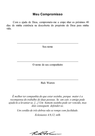 Meu Compromisso
Com a ajuda de Deus, comprometo-me a empe nhar os próximos 40
dias de minha existência na descoberta do propósito de Deus para minha
vida.
_____________________________________________
Seu nome
_____________________________________________
O nome de seu companheiro
_____________________________________________
Rick Warren
É melhor ter companhia do que estar sozinho, porque maior é a
recompensa do trabalho de duas pessoas. Se um cair, o amigo pode
ajudá-lo a levantar-se. [...] Um homem sozinho pode ser vencido, mas
dois conseguem defender-se.
Um cordão de três dobras não se rompe com facilidade.
Eclesiastes 4.9,12; ntlh
 