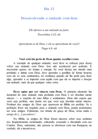Dia 12
Desenvolvendo a amizade com deus
Ele oferece a sua amizade ao justo.
Provérbios 3.32; nlt
Aproximem-se de Deus, e ele se aproximam de vocês!
Tiago 4.8; nlt
Você está tão perto de Deus quanto escolher estar.
A exemplo de qualquer amizade, você deve se esforçar para desen
volver sua amizade com Deus. Isso não acontecerá por acidente. É
necessário querer, ter tempo e energia. Se você deseja um vínculo mais
profundo e íntimo com Deus, deve aprender a partilhar de forma honesta
com ele os seus sentimentos, ter confiança quando ele lhe pedir para fazer
algo, aprender a se importar com aquilo com que ele se importa e desejar
sua amizade mais do que qualquer outra coisa.
Devo optar por ser sincero com Deus. O primeiro elemento fun
damental de uma amizade mais profunda com Deus é ser absoluta mente
sincero — a respeito de suas falhas e sentimentos. Deus não espera que
você seja perfeito, mas insiste em que você seja absoluta mente sincero.
Nenhum dos amigos de Deus que aparecem na Bíblia era perfeito. Se a
perfeição fosse um requisito para a amizade com Deus, jamais poderíamos
ser seus amigos. Felizmente, em virtude da graça de Deus, Jesus ainda é
amigo de [...] pecadores.1
Na Bíblia, os amigos de Deus foram sinceros sobre seus sentimen
tos; freqüentemente reclamando, criticando, acusando e discutindo com seu
Criador. Deus, entretanto, não parecia se aborrecer com sua franqueza; na
verdade, ele a incentivava.
 