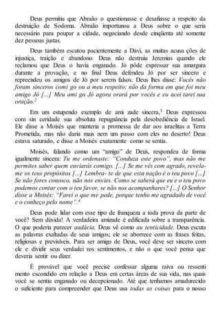 Deus permitiu que Abraão o questionasse e desafiasse a respeito da
destruição de Sodoma. Abraão importunou a Deus sobre o que seria
necessário para poupar a cidade, negociando desde cinqüenta até somente
dez pessoas justas.
Deus também escutou pacientemente a Davi, as muitas acusa ções de
injustiça, traição e abandono. Deus não destruiu Jeremias quando ele
reclamou que Deus o havia enganado. Jó pôde expressar sua amargura
durante a provação, e no final Deus defendeu Jó por ser sincero e
repreendeu os amigos de Jó por serem falsos. Deus lhes disse: Vocês não
foram sinceros comi go ou a meu respeito; não da forma em que foi meu
amigo Jó [...] Meu ami go Jó agora orará por vocês e eu acei tarei sua
oração.2
Em um estupendo exemplo de ami zade sincera,3 Deus expressou
com sin ceridade sua absoluta repugnância pela desobediência de Israel.
Ele disse a Moisés que manteria a promessa de dar aos israelitas a Terra
Prometida, mas não daria mais nem um passo com eles no deserto! Deus
estava saturado, e disse a Moisés exatamente como se sentia.
Moisés, falando como um “amigo” de Deus, respondeu de forma
igualmente sincera: Tu me ordenaste: “Conduza este povo”, mas não me
permites saber quem enviarás comigo. [...] Se me vês com agrado, revela-
me os teus propósitos [...] Lembra- te de que esta nação é o teu povo [...]
Se não fores conosco, não nos envies. Como se saberá que eu e o teu povo
podemos contar com o teu favor, se não nos acompanhares? [...] O Senhor
disse a Moisés: “Farei o que me pede, porque tenho me agradado de você
e o conheço pelo nome”.4
Deus pode lidar com esse tipo de franqueza a toda prova da parte de
você? Sem dúvida! A verdadeira amizade é edificada sobre a transparência.
O que poderia parecer audácia, Deus vê como au tenticidade. Deus escuta
as palavras exaltadas de seus amigos; ele se aborrece com as frases feitas,
religiosas e previsíveis. Para ser amigo de Deus, você deve ser sincero com
ele e dividir seus verdadei ros sentimentos, e não o que você pensa que
deveria sentir ou dizer.
É provável que você precise confessar alguma raiva ou ressenti
mento escondido em relação a Deus em certas áreas de sua vida, nas quais
você se sentiu enganado ou decepcionado. Até que tenhamos amadurecido
o suficiente para compreender que Deus usa todas as coisas para o nosso
 