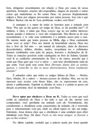 bem, abrigamos ressentimentos em relação a Deus por causa de nossa
aparência, formação, orações não-respondidas, mágoas do passado e outras
coisas que mudaríamos se fôs semos Deus. As pessoas freqüentemente
culpam a Deus por mágoas provocadas por outras pessoas. Isso cria o que
William Backus cha ma de “seus problemas ocultos com Deus”.
A amargura é a maior de todas as barreiras para a amizade com
Deus: “Por que eu iria querer ser amigo de Deus, se ele permitiu isto?”. O
antídoto, é claro, é atinar que Deus sempre age no seu melhor interesse;
mesmo quando é doloroso e você não compreende. Mas liberar-se de seus
ressentimentos e re velar seus sentimentos é o primeiro passo para a cura.
Do mesmo modo que tantas pessoas na Bíblia, diga a Deus exatamente
como você se sente.5 Para nos instruir na honestidade sincera, Deus nos
deu o livro de Sal mos — um manual de adoração, cheio de discursos
descontrolados, delírios, dúvidas, medos, ressentimen tos e sofrimentos
intensos combinados com ação de graças, louvores e declarações de fé.
Todas as emoções possíveis estão catalogadas no livro de Salmos. Quando
você lê as confissões emocionadas de Davi e de outros, percebe que é
assim que Deus quer que você o adore — sem reter absolutamente nada do
que sente. Você pode orar como Davi: Derramo diante dele as minhas
queixas e conto-lhe to dos os meus aborrecimentos. Estou totalmente
abatido.6
É animador saber que todos os amigos íntimos de Deus — Moisés,
Davi, Abraão, Jó e outros — tiveram acessos de dúvidas. Mas, em vez de
mascarar seus receios com frases feitas, eles os expressaram sin cera,
aberta e publicamente. Exprimir as dúvidas às vezes é o primei ro passo em
direção ao próximo nível de intimidade com Deus.
Devo optar por obedecer a Deus na fé. Todas as vezes que você
confia na sabedoria de Deus e faz tudo o que ele diz, mesmo sem
compreender, você aprofunda sua amizade com ele. Normalmente, não
consideramos a obediência como característica da amizade; ela é reservada
para o relacionamento com pai, chefe ou oficial superi or; não um amigo.
Entretanto, Jesus deixou claro que a obediência é uma condição para obter
intimidade com Deus. Ele disse: Vocês se rão meus amigos, se fizerem o
que eu lhes ordeno.7
No último capítulo, assinalei que a palavra usada por Jesus quando
 