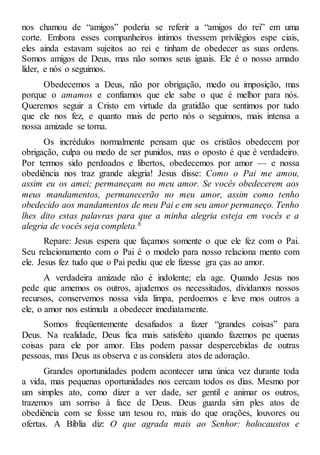 nos chamou de “amigos” poderia se referir a “amigos do rei” em uma
corte. Embora esses companheiros íntimos tivessem privilégios espe ciais,
eles ainda estavam sujeitos ao rei e tinham de obedecer as suas ordens.
Somos amigos de Deus, mas não somos seus iguais. Ele é o nosso amado
líder, e nós o seguimos.
Obedecemos a Deus, não por obrigação, medo ou imposição, mas
porque o amamos e confiamos que ele sabe o que é melhor para nós.
Queremos seguir a Cristo em virtude da gratidão que sentimos por tudo
que ele nos fez, e quanto mais de perto nós o seguimos, mais intensa a
nossa amizade se torna.
Os incrédulos normalmente pensam que os cristãos obedecem por
obrigação, culpa ou medo de ser punidos, mas o oposto é que é verdadeiro.
Por termos sido perdoados e libertos, obedecemos por amor — e nossa
obediência nos traz grande alegria! Jesus disse: Como o Pai me amou,
assim eu os amei; permaneçam no meu amor. Se vocês obedecerem aos
meus mandamentos, permanecerão no meu amor, assim como tenho
obedecido aos mandamentos de meu Pai e em seu amor permaneço. Tenho
lhes dito estas palavras para que a minha alegria esteja em vocês e a
alegria de vocês seja completa.8
Repare: Jesus espera que façamos somente o que ele fez com o Pai.
Seu relacionamento com o Pai é o modelo para nosso relaciona mento com
ele. Jesus fez tudo que o Pai pediu que ele fizesse gra ças ao amor.
A verdadeira amizade não é indolente; ela age. Quando Jesus nos
pede que amemos os outros, ajudemos os necessitados, dividamos nossos
recursos, conservemos nossa vida limpa, perdoemos e leve mos outros a
ele, o amor nos estimula a obedecer imediatamente.
Somos freqüentemente desafiados a fazer “grandes coisas” para
Deus. Na realidade, Deus fica mais satisfeito quando fazemos pe quenas
coisas para ele por amor. Elas podem passar despercebidas de outras
pessoas, mas Deus as observa e as considera atos de adoração.
Grandes oportunidades podem acontecer uma única vez durante toda
a vida, mas pequenas oportunidades nos cercam todos os dias. Mesmo por
um simples ato, como dizer a ver dade, ser gentil e animar os outros,
trazemos um sorriso à face de Deus. Deus guarda sim ples atos de
obediência com se fosse um tesou ro, mais do que orações, louvores ou
ofertas. A Bíblia diz: O que agrada mais ao Senhor: holocaustos e
 
