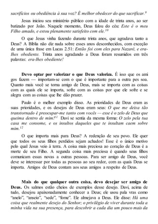 sacrifícios ou obediência à sua voz? É melhor obedecer do que sacrificar.9
Jesus iniciou seu ministério público com a idade de trinta anos, ao ser
batizado por João. Naquele momento, Deus falou do céu: Este é o meu
Filho amado, e estou plenamente satisfeito com ele.10
O que Jesus vinha fazendo durante trinta anos, que agradava tanto a
Deus? A Bíblia não diz nada sobre esses anos desconhecidos, com exceção
de uma única frase em Lucas 2.51: Então foi com eles para Nazaré, e era-
Ihes obediente. Trinta anos agradando a Deus foram resumidos em três
palavras: era-Ihes obediente!
Devo optar por valorizar o que Deus valoriza. É isso que os ami
gos fazem — importam-se com o que é importante para a outra pes soa.
Quanto mais você se torna amigo de Deus, mais se importa com as coisas
com as quais ele se importa, sofre com as coisas por que ele sofre e se
alegra com as coisas que lhe dão prazer.
Paulo é o melhor exemplo disso. As prioridades de Deus eram as
suas prioridades, e os desejos de Deus eram seus: O que me deixa tão
transtornado é preocupar-me tanto com vocês — esse é o zelo de Deus que
queima dentro de mim!11 Davi se sentia da mesma forma: O zelo pela tua
casa me consome, e os insultos daqueles que te insultam caem sobre
mim.12
O que importa mais para Deus? A redenção de seu povo. Ele quer
que todos os seus filhos perdidos sejam achados! Esse é o único motivo
pelo qual Jesus veio à terra. A coisa mais preciosa ao coração de Deus é a
morte de seu Filho. A segunda coisa mais preciosa é quando seus filhos
comunicam essas novas a outras pessoas. Para ser amigo de Deus, você
deve se interessar por todas as pessoas ao seu redor, com as quais Deus se
importa. Amigos de Deus contam aos seus amigos a respeito de Deus.
Mais do que qualquer outra coisa, devo desejar ser amigo de
Deus. Os salmos estão cheios de exemplos desse desejo. Davi, acima de
tudo, desejou apaixonadamente conhecer a Deus; ele usou pala vras como
“anelo”, “anseio”, “sede”, “fome”. Ele almejava a Deus. Ele disse: Há uma
coisa que realmente desejo do Senhor; o privilégio de viver durante toda a
minha vida na sua presença, para descobrir a cada dia um pouco mais da
 