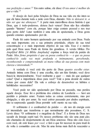 sua perfeição e amor.13 Em outro salmo, ele disse: O teu amor é melhor do
que a vida.14
O desejo de Jacó pelas bênçãos de Deus na sua vida era tão inten so
que ele lutou durante toda a noite com Deus, dizendo: Não te deixarei ir, a
não ser que me abençoes.15 A parte mais maravilhosa dessa história é que
Deus, que é todo-poderoso, deixou Jacó vencer! Deus não fica ofendido
quando “lutamos” com ele, porque lutar exige contato pessoal e nos traz
para perto dele! Lutar também é uma atitu de apaixonada, e Deus gosta
quando estamos apaixonados por ele.
Paulo foi outro homem apaixonado por sua amizade com Deus. Nada
era mais importante; era a sua primeira prioridade, objeto de sua total
concentração e o mais importante objetivo de sua vida. Esse é o motivo
pelo qual Deus usou Paulo de forma tão grandiosa. A versão bíblica The
Amplified Bible [A Bíblia Ampliada] exprime a força total da paixão de
Paulo: Meu firme propósito é que eu possa conhecê-lo — e que eu possa
conhecê-lo cada vez mais profunda e intimamente, percebendo,
reconhecendo e compreendendo as mara vilhas de sua pessoa com mais
clareza e intensidade.16
A verdade é: você está tão perto de Deus quanto escolhe estar.
Amizade íntima com Deus é uma escolha, não um fato fortuito; você deve
buscá-la intencionalmente. Você realmente a quer — mais do que qualquer
coisa? Qual a importância disso para você? Vale a pena desistir de outras
coisas por causa dela? Ela vale o esforço de desenvolver os hábitos e
habilidades necessários?
Você pode ter sido apaixonado por Deus no passado, mas perdeu
aquele desejo. Esse foi o problema dos cristãos de Laodicéia -— havi am
perdido o primeiro amor. Faziam todas as coisas corretamente, mas por
obrigação, e não por amor. Se você estiver passando por abalos espirituais,
não se surpreenda quando Deus permitir sofri mento na sua vida.
O sofrimento é o combustível da paixão — ele nos dá energia com
tal intensidade que transforma o que normalmente não possuímos. C. S.
Lewis disse: “O sofrimento é o megafone de Deus”. É a forma de Deus nos
sacudir da letargia espiri tual. Os nossos problemas não são uma puni ção;
são chamadas de despertamento de um Deus amoroso. Deus não está louco
com você, ele está louco por você, e fará o que for necessá rio para trazê-lo
de volta à comunhão com ele. Mas há uma forma mais fácil de reacender a
 