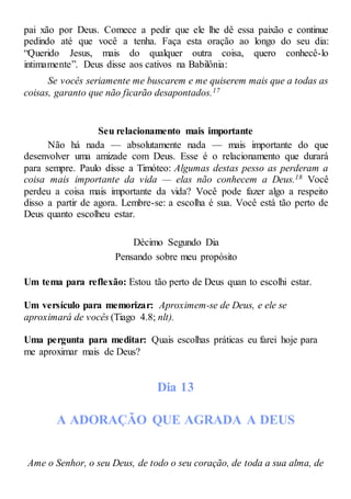 pai xão por Deus. Comece a pedir que ele lhe dê essa paixão e continue
pedindo até que você a tenha. Faça esta oração ao longo do seu dia:
“Querido Jesus, mais do qualquer outra coisa, quero conhecê-lo
intimamente”. Deus disse aos cativos na Babilônia:
Se vocês seriamente me buscarem e me quiserem mais que a todas as
coisas, garanto que não ficarão desapontados.17
Seu relacionamento mais importante
Não há nada — absolutamente nada — mais importante do que
desenvolver uma amizade com Deus. Esse é o relacionamento que durará
para sempre. Paulo disse a Timóteo: Algumas destas pesso as perderam a
coisa mais importante da vida — elas não conhecem a Deus.18 Você
perdeu a coisa mais importante da vida? Você pode fazer algo a respeito
disso a partir de agora. Lembre-se: a escolha é sua. Você está tão perto de
Deus quanto escolheu estar.
Décimo Segundo Dia
Pensando sobre meu propósito
Um tema para reflexão: Estou tão perto de Deus quan to escolhi estar.
Um versículo para memorizar: Aproximem-se de Deus, e ele se
aproximará de vocês (Tiago 4.8; nlt).
Uma pergunta para meditar: Quais escolhas práticas eu farei hoje para
me aproximar mais de Deus?
Dia 13
A ADORAÇÃO QUE AGRADA A DEUS
Ame o Senhor, o seu Deus, de todo o seu coração, de toda a sua alma, de
 