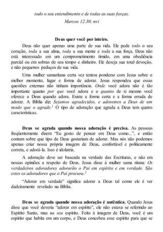 todo o seu entendimento e de todas as suas forças.
Marcos 12.30; nvi
Deus quer você por inteiro.
Deus não quer apenas uma parte de sua vida. Ele pede todo o seu
coração, toda a sua alma, toda a sua mente e toda a sua força. Deus não
está interessado em um comprometimento tímido, em uma obediência
parcial ou em sobras de seu tempo e dinheiro. Ele deseja sua total devoção,
e não pequenos pedaços de sua vida.
Uma mulher samaritana certa vez tentou ponderar com Jesus sobre o
melhor momento, lugar e forma de adorar. Jesus respondeu que essas
questões externas não tinham importância. Onde você adora não é tão
importante quanto por que você adora e o quanto de si mesmo você
oferece a Deus quando adora. Existe a forma certa e a forma errada de
adorar. A Bíblia diz: Sejamos agradecidos, e adoremos a Deus de um
modo que o agrade.1 O tipo de adoração que agrada a Deus tem quatro
características.
Deus se agrada quando nossa adoração é precisa. As pessoas
freqüentemente dizem “Eu gosto de pensar em Deus como...”, e então
contam sobre que tipo de Deus gostariam de adorar. Mas nós não podemos
apenas criar nossa própria imagem de Deus, confortável e politicamente
correta, e adorá-la. Isso é idolatria.
A adoração deve ser baseada na verdade das Escrituras, e não em
nossas opiniões a respeito de Deus. Jesus disse à mulher sama ritana: Os
verdadeiros adoradores adorarão o Pai em espírito e em verdade. São
estes os adoradores que o Pai procura.2
“Adorar em verdade” significa adorar a Deus tal como ele é ver
dadeiramente revelado na Bíblia.
Deus se agrada quando nossa adoração é autêntica. Quando Jesus
disse que você deveria “adorar em espírito”, ele não estava se referindo ao
Espírito Santo, mas ao seu espírito. Feito à imagem de Deus, você é um
espírito que habita em um corpo, e Deus concebeu esse espírito para que se
 