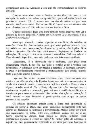 comunicasse com ele. Adoração é seu espí rito correspondendo ao Espírito
de Deus.
Quando Jesus disse Ame o Senhor, o seu Deus, de todo o seu
coração, de toda a sua alma, ele queria dizer que a adoração deveria ser
genuína e sincera. Não é apenas uma questão de utilizar as pala vras
corretas; você deve querer dizer o que diz. O louvor sem sen timentos não
é em absoluto lou vor! Não vale nada e é um insulto a Deus.
Quando adoramos, Deus olha para além de nossas palavras para ver a
postura de nossos corações. A Bíblia diz: O homem vê a aparência, mas o
Senhor vê o coração.3
Visto que adoração envolve regozijar-se em Deus, ela mobiliza as
emoções. Deus lhe deu emoções para que você pudesse adorá-lo com
intensidade — mas essas emoções devem ser genuínas, não fingidas. Deus
odeia a hipocrisia. Ele não quer exibicionismo, fingimento ou falsidade na
adoração. Ele deseja o seu amor sincero e verdadeiro. Podemos adorar a
Deus de modo imperfeito, mas não podemos adorá-lo sem sinceridade.
Logicamente, só a sinceridade não é suficiente, você pode estar
sinceramente errado. É por isso que tanto o espírito como a verdade são
necessários. A adoração deve ser precisa e autêntica. A adoração agradável
a Deus é profundamente emocional e profundamente dou trinária; usamos
tanto o coração quanto a cabeça.
Hoje em dia, muitas pessoas comparam estar comovido com uma
música a ter sido tocado pelo Espírito Santo, mas não é a mesma coisa. A
verdadeira adoração acontece quando seu espírito responde a Deus, e não a
alguma melodia musical. Na verdade, algumas can ções introspectivas e
sentimentais impedem a adoração, pois reti ram a evidência de Deus e a
transferem para nossos sentimentos. Sua maior distração na adoração é
você mesmo — seus interesses e preocupações com o que os outros
pensam a seu respeito.
Os cristãos discordam amiúde sobre a forma mais apropriada ou
genuína de louvar a Deus, mas essas discussões normalmente refle tem
apenas as diferenças de formação e personalidade. Muitas formas de louvor
são mencionadas na Bíblia, entre elas, confessar, cantar, pos tar-se em
honra, ajoelhar-se, dançar, fazer ruídos de alegria, testificar, tocar
instrumentos musicais e erguer as mãos.4 O melhor estilo de adoração é
aquele que mais genuinamente representa o seu amor por Deus, baseado na
 