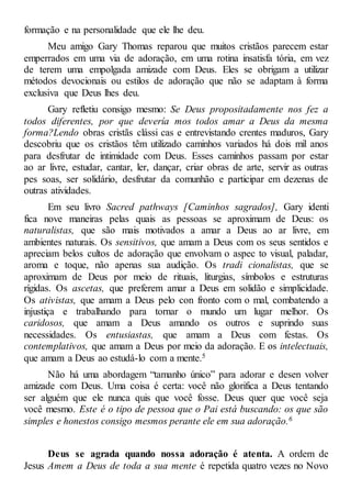 formação e na personalidade que ele lhe deu.
Meu amigo Gary Thomas reparou que muitos cristãos parecem estar
emperrados em uma via de adoração, em uma rotina insatisfa tória, em vez
de terem uma empolgada amizade com Deus. Eles se obrigam a utilizar
métodos devocionais ou estilos de adoração que não se adaptam à forma
exclusiva que Deus lhes deu.
Gary refletiu consigo mesmo: Se Deus propositadamente nos fez a
todos diferentes, por que devería mos todos amar a Deus da mesma
forma?Lendo obras cristãs clássi cas e entrevistando crentes maduros, Gary
descobriu que os cristãos têm utilizado caminhos variados há dois mil anos
para desfrutar de intimidade com Deus. Esses caminhos passam por estar
ao ar livre, estudar, cantar, ler, dançar, criar obras de arte, servir as outras
pes soas, ser solidário, desfrutar da comunhão e participar em dezenas de
outras atividades.
Em seu livro Sacred pathways [Caminhos sagrados], Gary identi
fica nove maneiras pelas quais as pessoas se aproximam de Deus: os
naturalistas, que são mais motivados a amar a Deus ao ar livre, em
ambientes naturais. Os sensitivos, que amam a Deus com os seus sentidos e
apreciam belos cultos de adoração que envolvam o aspec to visual, paladar,
aroma e toque, não apenas sua audição. Os tradi cionalistas, que se
aproximam de Deus por meio de rituais, liturgias, símbolos e estruturas
rígidas. Os ascetas, que preferem amar a Deus em solidão e simplicidade.
Os ativistas, que amam a Deus pelo con fronto com o mal, combatendo a
injustiça e trabalhando para tornar o mundo um lugar melhor. Os
caridosos, que amam a Deus amando os outros e suprindo suas
necessidades. Os entusiastas, que amam a Deus com festas. Os
contemplativos, que amam a Deus por meio da adoração. E os intelectuais,
que amam a Deus ao estudá-lo com a mente.5
Não há uma abordagem “tamanho único” para adorar e desen volver
amizade com Deus. Uma coisa é certa: você não glorifica a Deus tentando
ser alguém que ele nunca quis que você fosse. Deus quer que você seja
você mesmo. Este é o tipo de pessoa que o Pai está buscando: os que são
simples e honestos consigo mesmos perante ele em sua adoração.6
Deus se agrada quando nossa adoração é atenta. A ordem de
Jesus Amem a Deus de toda a sua mente é repetida quatro vezes no Novo
 