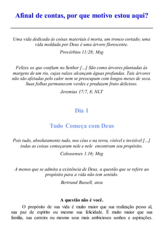 Afinal de contas, por que motivo estou aqui?
Uma vida dedicada às coisas materiais é morta, um tronco cortado; uma
vida moldada por Deus é uma árvore florescente.
Provérbios 11:28; Msg
Felizes os que confiam no Senhor [...] São como árvores plantadas às
margens de um rio, cujas raízes alcançam águas profundas. Tais árvores
não são afetadas pelo calor nem se preocupam com longos meses de seca.
Suas folhas permanecem verdes e produzem fruto delicioso.
Jeremias 17:7, 8; NLT
Dia 1
Tudo Começa com Deus
Pois tudo, absolutamente tudo, nos céus e na terra, visível e invisível [...]
todas as coisas começaram nele e nele encontram seu propósito.
Colossenses 1.16; Msg
A menos que se admita a existência de Deus, a questão que se refere ao
propósito para a vida não tem sentido.
Bertrand Russell, ateu
A questão não é você.
O propósito de sua vida é muito maior que sua realização pesso al,
sua paz de espírito ou mesmo sua felicidade. É muito maior que sua
família, sua carreira ou mesmo seus mais ambiciosos sonhos e aspirações.
 
