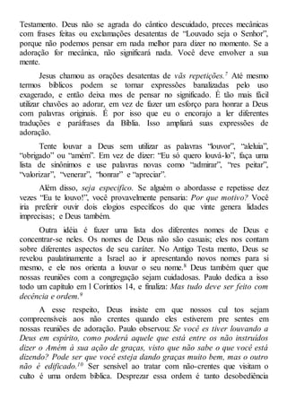 Testamento. Deus não se agrada do cântico descuidado, preces mecânicas
com frases feitas ou exclamações desatentas de “Louvado seja o Senhor”,
porque não podemos pensar em nada melhor para dizer no momento. Se a
adoração for mecânica, não significará nada. Você deve envolver a sua
mente.
Jesus chamou as orações desatentas de vãs repetições.7 Até mesmo
termos bíblicos podem se tornar expressões banalizadas pelo uso
exagerado, e então deixa mos de pensar no significado. É tão mais fácil
utilizar chavões ao adorar, em vez de fazer um esforço para honrar a Deus
com palavras originais. É por isso que eu o encorajo a ler diferentes
traduções e paráfrases da Bíblia. Isso ampliará suas expressões de
adoração.
Tente louvar a Deus sem utilizar as palavras “louvor”, “aleluia”,
“obrigado” ou “amém”. Em vez de dizer: “Eu só quero louvá-lo”, faça uma
lista de sinônimos e use palavras novas como “admirar”, “res peitar”,
“valorizar”, “venerar”, “honrar” e “apreciar”.
Além disso, seja especifico. Se alguém o abordasse e repetisse dez
vezes “Eu te louvo!”, você provavelmente pensaria: Por que motivo? Você
iria preferir ouvir dois elogios específicos do que vinte genera lidades
imprecisas; e Deus também.
Outra idéia é fazer uma lista dos diferentes nomes de Deus e
concentrar-se neles. Os nomes de Deus não são casuais; eles nos contam
sobre diferentes aspectos de seu caráter. No Antigo Testa mento, Deus se
revelou paulatinamente a Israel ao ir apresentando novos nomes para si
mesmo, e ele nos orienta a louvar o seu nome.8 Deus também quer que
nossas reuniões com a congregação sejam cuidadosas. Paulo dedica a isso
todo um capítulo em l Coríntios 14, e finaliza: Mas tudo deve ser feito com
decência e ordem.9
A esse respeito, Deus insiste em que nossos cul tos sejam
compreensíveis aos não crentes quando eles estiverem pre sentes em
nossas reuniões de adoração. Paulo observou: Se você es tiver louvando a
Deus em espírito, como poderá aquele que está entre os não instruídos
dizer o Amém à sua ação de graças, visto que não sabe o que você está
dizendo? Pode ser que você esteja dando graças muito bem, mas o outro
não é edificado.10 Ser sensível ao tratar com não-crentes que visitam o
culto é uma ordem bíblica. Desprezar essa ordem é tanto desobediência
 