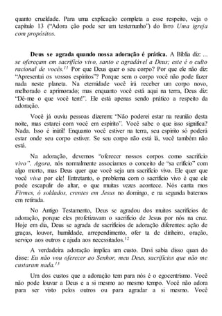 quanto crueldade. Para uma explicação completa a esse respeito, veja o
capítulo 13 (“Adora ção pode ser um testemunho”) do livro Uma igreja
com propósitos.
Deus se agrada quando nossa adoração é prática. A Bíblia diz: ...
se ofereçam em sacrifício vivo, santo e agradável a Deus; este é o culto
racional de vocês.11 Por que Deus quer o seu corpo? Por que ele não diz:
“Apresentai os vossos espíritos”? Porque sem o corpo você não pode fazer
nada neste planeta. Na eternidade você irá receber um corpo novo,
melhorado e aprimorado; mas enquanto você está aqui na terra, Deus diz:
“Dê-me o que você tem!”. Ele está apenas sendo prático a respeito da
adoração.
Você já ouviu pessoas dizerem: “Não poderei estar na reunião desta
noite, mas estarei com você em espírito”. Você sabe o que isso significa?
Nada. Isso é inútil! Enquanto você estiver na terra, seu espírito só poderá
estar onde seu corpo estiver. Se seu corpo não está lá, você também não
está.
Na adoração, devemos “oferecer nossos corpos como sacrifício
vivo”. Agora, nós normalmente associamos o conceito de “sa crifício” com
algo morto, mas Deus quer que você seja um sacrifício vivo. Ele quer que
você viva por ele! Entretanto, o problema com o sacrifício vivo é que ele
pode escapulir do altar, o que muitas vezes acontece. Nós canta mos
Firmes, ó soldados, crentes em Jesus no domingo, e na segunda batemos
em retirada.
No Antigo Testamento, Deus se agradou dos muitos sacrifícios de
adoração, porque eles profetizavam o sacrifício de Jesus por nós na cruz.
Hoje em dia, Deus se agrada de sacrifícios de adoração diferentes: ação de
graças, louvor, humildade, arrependimento, ofer ta de dinheiro, oração,
serviço aos outros e ajuda aos necessitados.12
A verdadeira adoração implica um custo. Davi sabia disso quan do
disse: Eu não vou oferecer ao Senhor, meu Deus, sacrifícios que não me
custaram nada.13
Um dos custos que a adoração tem para nós é o egocentrismo. Você
não pode louvar a Deus e a si mesmo ao mesmo tempo. Você não adora
para ser visto pelos outros ou para agradar a si mesmo. Você
 