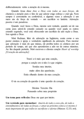 deliberadamente retira a atenção de si mesmo.
Quando Jesus disse Ame a Deus com todas as suas forças, ele
chamava a atenção para o fato de que adorar exige esforço e ener gia. Nem
sempre é conveniente ou confortável, e algumas vezes a adoração é um
mero ato de força de vontade — um sacrifício vo luntário. Adoração
passiva é um paradoxo.
Quando você louva a Deus, mesmo sem vontade, quando sai de sua
cama para adorá-lo estando cansado ou quando você ajuda os outros
estando esgotado, você está oferecendo um sacrifício de ado ração a Deus.
Isso agrada a Deus.
Matt Redman, líder de adoração na Inglaterra, conta como o seu
pastor ensinou à igreja o verdadeiro significado da adoração. Para mostrar
que adoração é mais do que música, ele proibiu todos os cânticos por um
período de tempo, até que eles aprenderam a ado rar de outras maneiras.
Ao fim daquele período, Matt escreveu a clássica canção Heart of worship
[Coração da adoração]:
Trarei a ti mais que uma canção,
porque a canção em si não é o que exigiste.
Sondas meu interior,
muito além das aparências.
Estás olhando dentro do meu coração.
O xis ou coração da questão é uma questão de coração.
Décimo Terceiro Dia
Pensando sobre meu propósito
Um tema para reflexão: Deus me quer por inteiro.
Um versículo para memorizar: Amá-lo de todo o cora ção, de todo o
entendimento e de todas as forças, e amar ao próximo como a si mesmo é
mais importante do que todos os sacrifícios e ofertas (Marcos 12.33; nvi).
 