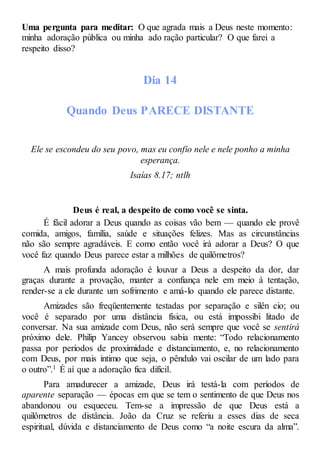 Uma pergunta para meditar: O que agrada mais a Deus neste momento:
minha adoração pública ou minha ado ração particular? O que farei a
respeito disso?
Dia 14
Quando Deus PARECE DISTANTE
Ele se escondeu do seu povo, mas eu confio nele e nele ponho a minha
esperança.
Isaías 8.17; ntlh
Deus é real, a despeito de como você se sinta.
É fácil adorar a Deus quando as coisas vão bem — quando ele provê
comida, amigos, família, saúde e situações felizes. Mas as circunstâncias
não são sempre agradáveis. E como então você irá adorar a Deus? O que
você faz quando Deus parece estar a milhões de quilômetros?
A mais profunda adoração é louvar a Deus a despeito da dor, dar
graças durante a provação, manter a confiança nele em meio à tentação,
render-se a ele durante um sofrimento e amá-lo quando ele parece distante.
Amizades são freqüentemente testadas por separação e silên cio; ou
você é separado por uma distância física, ou está impossibi litado de
conversar. Na sua amizade com Deus, não será sempre que você se sentirá
próximo dele. Philip Yancey observou sabia mente: “Todo relacionamento
passa por períodos de proximidade e distanciamento, e, no relacionamento
com Deus, por mais íntimo que seja, o pêndulo vai oscilar de um lado para
o outro”.1 É aí que a adoração fica difícil.
Para amadurecer a amizade, Deus irá testá-la com períodos de
aparente separação — épocas em que se tem o sentimento de que Deus nos
abandonou ou esqueceu. Tem-se a impressão de que Deus está a
quilômetros de distância. João da Cruz se referiu a esses dias de seca
espiritual, dúvida e distanciamento de Deus como “a noite escura da alma”.
 