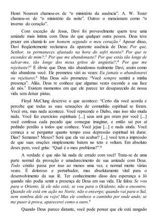 Henri Nouwen chamou-os de “o ministério da ausência”. A. W. Tozer
chamou-os de “o ministério da noite”. Outros o mencionam como “o
inverno do coração”.
Com exceção de Jesus, Davi foi provavelmente quem teve uma
amizade mais íntima com Deus do que qualquer outra pessoa. Deus teve
prazer em chamá-lo um homem segundo o meu coração.2 Apesar disso,
Davi freqüentemente reclamava da aparente ausência de Deus: Por que,
Senhor, tu permaneces afastado na hora do sofri mento? Por que te
escondes de mim?;3 Por que me abandonaste? Por que estás tão longe de
salvar-me, tão longe dos meus gritos de angústia?;4 Por que me
rejeitaste?5 É óbvio que Deus não abandonou realmente Davi, assim como
não abandona você. Ele prometeu vári as vezes: Eu jamais o abandonarei
ou rejeitarei.6 Mas Deus não prometeu: “Você sempre sentirá a minha
presença”. Aliás, Deus re conhece que algumas vezes esconde a sua face
de nós.7 Existem momentos em que ele parece ter desaparecido de nossa
vida sem deixar pistas.
Floyd McClung descreve o que acontece: “Certo dia você acorda e
percebe que todas as suas sensações de comunhão espiritual se foram.
Você ora, mas nada acontece. Você repreende o Diabo, mas isso não muda
nada. Você faz exercícios espirituais [...] seus ami gos oram por você [...]
você confessa cada pecado que consegue imaginar, e então sai por aí
pedindo perdão a todos que conhece. Você jejua [...] e nada ainda. Você
começa a se perguntar quanto tempo essa depressão espiritual irá durar.
Dias? Semanas? Meses? Será que ela vai acabar? [...] você tem a impressão
de que suas orações simplesmente batem no teto e voltam. Em absoluto
deses pero, você grita: “Qual é o meu problema?”.8
A verdade é que não há nada de errado com você! Trata-se de uma
parte normal da provação e amadurecimento de sua amizade com Deus.
Todo cristão passa por isso ao menos uma vez, e normal mente várias
vezes. É doloroso e perturbador, mas absolutamente vital para o
desenvolvimento da sua fé. Ter conhecimento disso deu esperança a Jó
quando não podia sentir a presença de Deus em sua vida. Ele falou: Se vou
para o Oriente, lá ele não está; se vou para o Ocidente, não o encontro.
Quando ele está em ação no Norte, não o enxergo; quando vai para o Sul,
nem sombra dele eu vejo! Mas ele conhece o caminho por onde ando; se
me puser à prova, aparecerei como o ouro.9
Quando Deus parece distante, você pode pensar que ele está zangado
 