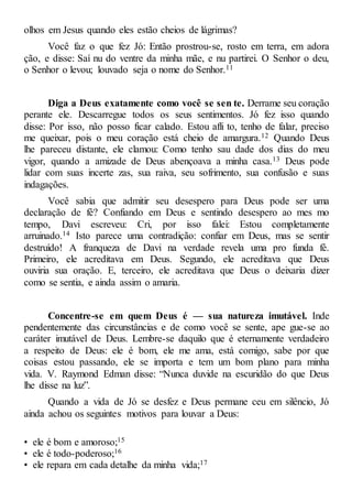 olhos em Jesus quando eles estão cheios de lágrimas?
Você faz o que fez Jó: Então prostrou-se, rosto em terra, em adora
ção, e disse: Saí nu do ventre da minha mãe, e nu partirei. O Senhor o deu,
o Senhor o levou; louvado seja o nome do Senhor.11
Diga a Deus exatamente como você se sen te. Derrame seu coração
perante ele. Descarregue todos os seus sentimentos. Jó fez isso quando
disse: Por isso, não posso ficar calado. Estou afli to, tenho de falar, preciso
me queixar, pois o meu coração está cheio de amargura.12 Quando Deus
lhe pareceu distante, ele clamou: Como tenho sau dade dos dias do meu
vigor, quando a amizade de Deus abençoava a minha casa.13 Deus pode
lidar com suas incerte zas, sua raiva, seu sofrimento, sua confusão e suas
indagações.
Você sabia que admitir seu desespero para Deus pode ser uma
declaração de fé? Confiando em Deus e sentindo desespero ao mes mo
tempo, Davi escreveu: Cri, por isso falei: Estou completamente
arruinado.14 Isto parece uma contradição: confiar em Deus, mas se sentir
destruído! A franqueza de Davi na verdade revela uma pro funda fé.
Primeiro, ele acreditava em Deus. Segundo, ele acreditava que Deus
ouviria sua oração. E, terceiro, ele acreditava que Deus o deixaria dizer
como se sentia, e ainda assim o amaria.
Concentre-se em quem Deus é — sua natureza imutável. Inde
pendentemente das circunstâncias e de como você se sente, ape gue-se ao
caráter imutável de Deus. Lembre-se daquilo que é eternamente verdadeiro
a respeito de Deus: ele é bom, ele me ama, está comigo, sabe por que
coisas estou passando, ele se importa e tem um bom plano para minha
vida. V. Raymond Edman disse: “Nunca duvide na escuridão do que Deus
lhe disse na luz”.
Quando a vida de Jó se desfez e Deus permane ceu em silêncio, Jó
ainda achou os seguintes motivos para louvar a Deus:
• ele é bom e amoroso;15
• ele é todo-poderoso;16
• ele repara em cada detalhe da minha vida;17
 