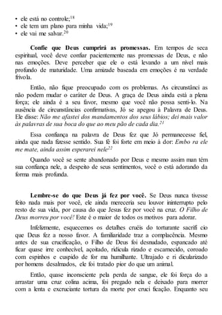 • ele está no controle;18
• ele tem um plano para minha vida;19
• ele vai me salvar.20
Confie que Deus cumprirá as promessas. Em tempos de seca
espiritual, você deve confiar pacientemente nas promessas de Deus, e não
nas emoções. Deve perceber que ele o está levando a um nível mais
profundo de maturidade. Uma amizade baseada em emoções é na verdade
frívola.
Então, não fique preocupado com os problemas. As circunstânci as
não podem mudar o caráter de Deus. A graça de Deus ainda está a plena
força; ele ainda é a seu favor, mesmo que você não possa senti-lo. Na
ausência de circunstâncias confirmativas, Jó se apegou à Palavra de Deus.
Ele disse: Não me afastei dos mandamentos dos seus lábios; dei mais valor
às palavras de sua boca do que ao meu pão de cada dia.21
Essa confiança na palavra de Deus fez que Jó permanecesse fiel,
ainda que nada fizesse sentido. Sua fé foi forte em meio à dor: Embo ra ele
me mate, ainda assim esperarei nele22
Quando você se sente abandonado por Deus e mesmo assim man tém
sua confiança nele, a despeito de seus sentimentos, você o está adorando da
forma mais profunda.
Lembre-se do que Deus já fez por você. Se Deus nunca tivesse
feito nada mais por você, ele ainda mereceria seu louvor ininterrupto pelo
resto de sua vida, por causa do que Jesus fez por você na cruz. O Filho de
Deus morreu por você! Este é o maior de todos os motivos para adorar.
Infelizmente, esquecemos os detalhes cruéis do torturante sacrifí cio
que Deus fez a nosso favor. A familiaridade traz a complacência. Mesmo
antes de sua crucificação, o Filho de Deus foi desnudado, espancado até
ficar quase irre conhecível, açoitado, ridicula rizado e escarnecido, coroado
com espinhos e cuspido de for ma humilhante. Ultrajado e ri dicularizado
por homens desalmados, ele foi tratado pior do que um animal.
Então, quase inconsciente pela perda de sangue, ele foi força do a
arrastar uma cruz colina acima, foi pregado nela e deixado para morrer
com a lenta e excruciante tortura da morte por cruci ficação. Enquanto seu
 