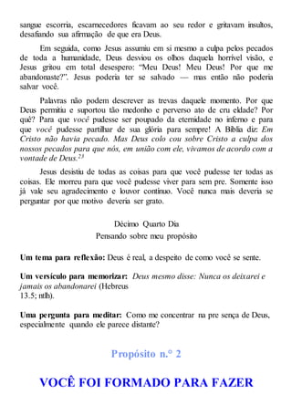 sangue escorria, escarnecedores ficavam ao seu redor e gritavam insultos,
desafiando sua afirmação de que era Deus.
Em seguida, como Jesus assumiu em si mesmo a culpa pelos pecados
de toda a humanidade, Deus desviou os olhos daquela horrível visão, e
Jesus gritou em total desespero: “Meu Deus! Meu Deus! Por que me
abandonaste?”. Jesus poderia ter se salvado — mas então não poderia
salvar você.
Palavras não podem descrever as trevas daquele momento. Por que
Deus permitiu e suportou tão medonho e perverso ato de cru eldade? Por
quê? Para que você pudesse ser poupado da eternidade no inferno e para
que você pudesse partilhar de sua glória para sempre! A Bíblia diz: Em
Cristo não havia pecado. Mas Deus colo cou sobre Cristo a culpa dos
nossos pecados para que nós, em união com ele, vivamos de acordo com a
vontade de Deus.23
Jesus desistiu de todas as coisas para que você pudesse ter todas as
coisas. Ele morreu para que você pudesse viver para sem pre. Somente isso
já vale seu agradecimento e louvor contínuo. Você nunca mais deveria se
perguntar por que motivo deveria ser grato.
Décimo Quarto Dia
Pensando sobre meu propósito
Um tema para reflexão: Deus é real, a despeito de como você se sente.
Um versículo para memorizar: Deus mesmo disse: Nunca os deixarei e
jamais os abandonarei (Hebreus
13.5; ntlh).
Uma pergunta para meditar: Como me concentrar na pre sença de Deus,
especialmente quando ele parece distante?
Propósito n.° 2
VOCÊ FOI FORMADO PARA FAZER
 