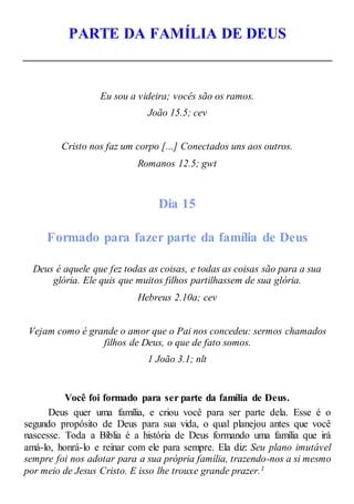 PARTE DA FAMÍLIA DE DEUS
Eu sou a videira; vocês são os ramos.
João 15.5; cev
Cristo nos faz um corpo [...] Conectados uns aos outros.
Romanos 12.5; gwt
Dia 15
Formado para fazer parte da família de Deus
Deus é aquele que fez todas as coisas, e todas as coisas são para a sua
glória. Ele quis que muitos filhos partilhassem de sua glória.
Hebreus 2.10a; cev
Vejam como é grande o amor que o Pai nos concedeu: sermos chamados
filhos de Deus, o que de fato somos.
1 João 3.1; nlt
Você foi formado para ser parte da família de Deus.
Deus quer uma família, e criou você para ser parte dela. Esse é o
segundo propósito de Deus para sua vida, o qual planejou antes que você
nascesse. Toda a Bíblia é a história de Deus formando uma família que irá
amá-lo, honrá-lo e reinar com ele para sempre. Ela diz: Seu plano imutável
sempre foi nos adotar para a sua própria família, trazendo-nos a si mesmo
por meio de Jesus Cristo. E isso lhe trouxe grande prazer.1
 