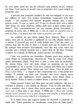 Se você quiser saber por que foi colocado neste planeta, deverá começar
por Deus. Você nasceu de acordo com os propósitos dele e para cumprir os
propósitos dele.
A procura pelo propósito (sentido) da vida tem intrigado as pes soas
por milhares de anos. Isso porque normalmente começamos pelo lado
errado — nós mesmos. Nós fazemos perguntas voltadas para a nossa
pessoa, como: “O que eu quero ser? O que eu deveria fazer com a minha
vida? Quais são meus objetivos, minhas ambi ções e meus sonhos para o
futuro?”. Mas concentrarmo-nos em nós mesmos jamais desvendará o
propósito de nossa vida. A Bíblia diz: A vida de todas as criaturas está na
mão de Deus; é ele quem man tém todas as pessoas com vida.1
Ao contrário do que dizem muitos livros famosos, filmes e semi
nários, você não irá descobrir o significado de sua vida olhando dentro de
si mesmo. É provável que você já tenha tentado isso. Você não criou a si
mesmo, logo não há jeito de dizer a si mesmo para que foi criado! Se eu
lhe entregar uma invenção desconhecida, você não terá como saber sua
serventia nem a própria invenção terá a capaci dade de lhe dizer. Somente
o criador ou o manual do fabricante poderá mostrar sua utilidade.
Certa vez, perdi-me nas montanhas. Quando parei para pergun tar
como chegar ao acampamento, disseram-me: “Não há como você chegar
saindo diretamente daqui. Você deve ir para o outro lado da montanha”!
Da mesma forma, você não pode chegar ao propósito da sua vida
concentrando-se em si mesmo. Você deve começar com Deus, seu Criador.
Você só existe porque Deus deseja que você exista. Você foi feito por
Deus e para Deus — e, enquan to não compreender isso, a vida jamais terá
sentido. É somente em Deus que descobri mos nossa origem, nossa
identidade, o que significamos, nosso propósito, nossa impor tância e
nosso destino. Todos os outros ca minhos levam a um beco sem saída.
Muitas pessoas tentam usar Deus para sua auto-realização, mas isso é
contrário à natureza e está fadado ao fracasso. Você foi feito por Deus, e
não o contrário; viver é deixar Deus usá-lo para seus propó sitos, e não
você usar a Deus para o que deseja. A Bíblia diz: A obses são consigo
mesmo nesses assuntos leva a uma situação sem solução; a atenção para
com Deus nos leva a uma vida livre e abundante.2
Já li muitos livros que sugerem formas de descobrir o propósito de
minha vida. Todos poderiam ser classificados como livros de “auto-ajuda”,
 