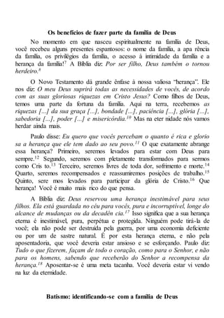 Os benefícios de fazer parte da família de Deus
No momento em que nasceu espiritualmente na família de Deus,
você recebeu alguns presentes espantosos: o nome da família, a apa rência
da família, os privilégios da família, o acesso à intimidade da família e a
herança da família!7 A Bíblia diz: Por ser filho, Deus também o tornou
herdeiro.8
O Novo Testamento dá grande ênfase à nossa valiosa “herança”. Ele
nos diz: O meu Deus suprirá todas as necessidades de vocês, de acordo
com as suas gloriosas riquezas em Cristo Jesus? Como filhos de Deus,
temos uma parte da fortuna da família. Aqui na terra, recebemos as
riquezas [...] da sua graça [...], bondade [...], paciência [...], glória [...],
sabedoria [...], poder [...] e misericórdia.10 Mas na eter nidade nós vamos
herdar ainda mais.
Paulo disse: Eu quero que vocês percebam o quanto é rica e glorio
sa a herança que ele tem dado ao seu povo.11 O que exatamente abrange
essa herança? Primeiro, seremos levados para estar com Deus para
sempre.12 Segundo, seremos com pletamente transformados para sermos
como Cris to.13 Terceiro, seremos livres de toda dor, sofrimento e morte.14
Quarto, seremos recompensados e reassumiremos posições de trabalho.15
Quinto, sere mos levados para participar da glória de Cristo.16 Que
herança! Você é muito mais rico do que pensa.
A Bíblia diz: Deus reservou uma herança inestimável para seus
filhos. Ela está guardada no céu para vocês, pura e incorruptível, longe do
alcance de mudanças ou da decadên cia.17 Isso significa que a sua herança
eterna é inestimável, pura, perpétua e protegida. Ninguém pode tirá-la de
você; ela não pode ser destruída pela guerra, por uma economia deficiente
ou por um de sastre natural. É por esta herança eterna, e não pela
aposentadoria, que você deveria estar ansioso e se esforçando. Paulo diz:
Tudo o que fizerem, façam de todo o coração, como para o Senhor, e não
para os homens, sabendo que receberão do Senhor a recompensa da
herança.18 Aposentar-se é uma meta tacanha. Você deveria estar vi vendo
na luz da eternidade.
Batismo: identificando-se com a família de Deus
 