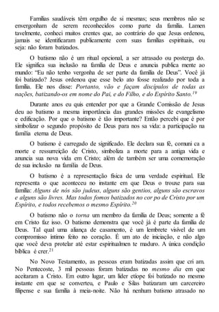 Famílias saudáveis têm orgulho de si mesmas; seus membros não se
envergonham de serem reconhecidos como parte da família. Lamen
tavelmente, conheci muitos crentes que, ao contrário do que Jesus ordenou,
jamais se identificaram publicamente com suas famílias espirituais, ou
seja: não foram batizados.
O batismo não é um ritual opcional, a ser atrasado ou posterga do.
Ele significa sua inclusão na família de Deus e anuncia publica mente ao
mundo: “Eu não tenho vergonha de ser parte da família de Deus”. Você já
foi batizado? Jesus ordenou que esse belo ato fosse realizado por toda a
família. Ele nos disse: Portanto, vão e façam discípulos de todas as
nações, batizando-os em nome do Pai, e do Filho, e do Espírito Santo.19
Durante anos eu quis entender por que a Grande Comissão de Jesus
deu ao batismo a mesma importância das grandes missões de evangelismo
e edificação. Por que o batismo é tão importante? Então percebi que é por
simbolizar o segundo propósito de Deus para nos sa vida: a participação na
família eterna de Deus.
O batismo é carregado de significado. Ele declara sua fé, comuni ca a
morte e ressurreição de Cristo, simboliza a morte para a antiga vida e
anuncia sua nova vida em Cristo; além de também ser uma comemoração
de sua inclusão na família de Deus.
O batismo é a representação física de uma verdade espiritual. Ele
representa o que aconteceu no instante em que Deus o trouxe para sua
família: Alguns de nós são judeus, alguns são gentios, alguns são escravos
e alguns são livres. Mas todos fomos batizados no cor po de Cristo por um
Espírito, e todos recebemos o mesmo Espírito.20
O batismo não o torna um membro da família de Deus; somente a fé
em Cristo faz isso. O batismo demonstra que você já é parte da família de
Deus. Tal qual uma aliança de casamento, é um lembrete visível de um
compromisso íntimo feito no coração. É um ato de iniciação, e não algo
que você deva protelar até estar espiritualmen te maduro. A única condição
bíblica é crer.21
No Novo Testamento, as pessoas eram batizadas assim que cri am.
No Pentecoste, 3 mil pessoas foram batizadas no mesmo dia em que
aceitaram a Cristo. Em outro lugar, um líder etíope foi batizado no mesmo
instante em que se converteu, e Paulo e Silas batizaram um carcereiro
filipense e sua família à meia-noite. Não há nenhum batismo atrasado no
 