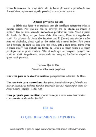 Novo Testamento. Se você ainda não foi batiza do como expressão de sua
fé em Cristo, seja o mais rápido possível, como Jesus ordenou.
O maior privilégio da vida
A Bíblia diz: Jesus e as pessoas que ele santificou pertencem todos à
mesma família. Por isso ele não se envergo nha de chamá-los irmãos e
irmãs.22 Dei xe essa verdade maravilhosa penetrar em você. Você é parte
da família de Deus, e, por Jesus tê-lo feito santo, Deus tem orgulho de
você! As palavras de Jesus são inequívo cas: E, [Jesus] estendendo a mão
para os discípulos, disse: Aqui es tão minha mãe e meus irmãos! Pois quem
faz a vontade de meu Pai que está nos céus, este é meu irmão, minha irmã
e minha mãe.23 Ser incluído na família de Deus é a maior honra e o maior
privilégio que se pode receber. Não há nada que se compare. Sempre que
você se sentir insignificante, desprezado ou inseguro, lembre-se daquele a
quem você pertence.
Décimo Quinto Dia
Pensando sobre meu propósito
Um tema para reflexão: Fui moldado para pertencer à família de Deus.
Um versículo para memorizar: Seu plano imutável sem pre foi o de nos
adotar para a sua própria família, trazendo-nos a si mesmo por meio de
Jesus Cristo (Efésios 1.15a; nlt).
Uma pergunta para meditar: Como começar a tratar os outros crentes
como membros de minha família?
Dia 16
O QUE REALMENTE IMPORTA
Não importa o que eu diga, creia e faça; sem amor, estou arruinado.
 