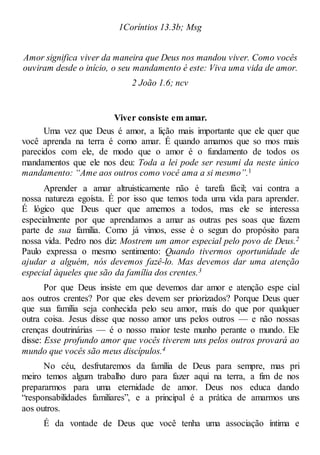 1Coríntios 13.3b; Msg
Amor significa viver da maneira que Deus nos mandou viver. Como vocês
ouviram desde o início, o seu mandamento é este: Viva uma vida de amor.
2 João 1.6; ncv
Viver consiste em amar.
Uma vez que Deus é amor, a lição mais importante que ele quer que
você aprenda na terra é como amar. É quando amamos que so mos mais
parecidos com ele, de modo que o amor é o fundamento de todos os
mandamentos que ele nos deu: Toda a lei pode ser resumi da neste único
mandamento: “Ame aos outros como você ama a si mesmo”.1
Aprender a amar altruisticamente não é tarefa fácil; vai contra a
nossa natureza egoísta. É por isso que temos toda uma vida para aprender.
É lógico que Deus quer que amemos a todos, mas ele se interessa
especialmente por que aprendamos a amar as outras pes soas que fazem
parte de sua família. Como já vimos, esse é o segun do propósito para
nossa vida. Pedro nos diz: Mostrem um amor especial pelo povo de Deus.2
Paulo expressa o mesmo sentimento: Quando tivermos oportunidade de
ajudar a alguém, nós devemos fazê-lo. Mas devemos dar uma atenção
especial àqueles que são da família dos crentes.3
Por que Deus insiste em que devemos dar amor e atenção espe cial
aos outros crentes? Por que eles devem ser priorizados? Porque Deus quer
que sua família seja conhecida pelo seu amor, mais do que por qualquer
outra coisa. Jesus disse que nosso amor uns pelos outros — e não nossas
crenças doutrinárias — é o nosso maior teste munho perante o mundo. Ele
disse: Esse profundo amor que vocês tiverem uns pelos outros provará ao
mundo que vocês são meus discípulos.4
No céu, desfrutaremos da família de Deus para sempre, mas pri
meiro temos algum trabalho duro para fazer aqui na terra, a fim de nos
prepararmos para uma eternidade de amor. Deus nos educa dando
“responsabilidades familiares”, e a principal é a prática de amarmos uns
aos outros.
É da vontade de Deus que você tenha uma associação íntima e
 