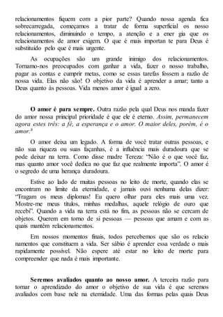 relacionamentos fiquem com a pior parte? Quando nossa agenda fica
sobrecarregada, começamos a tratar de forma superficial os nosso
relacionamentos, diminuindo o tempo, a atenção e a ener gia que os
relacionamentos de amor exigem. O que é mais importan te para Deus é
substituído pelo que é mais urgente.
As ocupações são um grande inimigo dos relacionamentos.
Tornamo-nos preocupados com ganhar a vida, fazer o nosso trabalho,
pagar as contas e cumprir metas, como se essas tarefas fossem a razão de
nossa vida. Elas não são! O objetivo da vida é aprender a amar; tanto a
Deus quanto às pessoas. Vida menos amor é igual a zero.
O amor é para sempre. Outra razão pela qual Deus nos manda fazer
do amor nossa principal prioridade é que ele é eterno. Assim, permanecem
agora estes três: a fé, a esperança e o amor. O maior deles, porém, é o
amor.8
O amor deixa um legado. A forma de você tratar outras pessoas, e
não sua riqueza ou suas façanhas, é a influência mais duradoura que se
pode deixar na terra. Como disse madre Tereza: “Não é o que você faz,
mas quanto amor você dedica no que faz que realmente importa”. O amor é
o segredo de uma herança duradoura.
Estive ao lado de muitas pessoas no leito de morte, quando elas se
encontram no limite da eternidade, e jamais ouvi nenhuma delas dizer:
“Tragam os meus diplomas! Eu quero olhar para eles mais uma vez.
Mostre-me meus títulos, minhas medalhas, aquele relógio de ouro que
recebi”. Quando a vida na terra está no fim, as pessoas não se cercam de
objetos. Querem em torno de si pessoas — pessoas que amam e com as
quais mantêm relacionamentos.
Em nossos momentos finais, todos percebemos que são os relacio
namentos que constituem a vida. Ser sábio é aprender essa verdade o mais
rapidamente possível. Não espere até estar no leito de morte para
compreender que nada é mais importante.
Seremos avaliados quanto ao nosso amor. A terceira razão para
tornar o aprendizado do amor o objetivo de sua vida é que seremos
avaliados com base nele na eternidade. Uma das formas pelas quais Deus
 