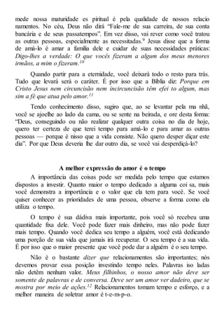 mede nossa maturidade es piritual é pela qualidade de nossos relacio
namentos. No céu, Deus não dirá “Fale-me de sua carreira, de sua conta
bancária e de seus passatempos”. Em vez disso, vai rever como você tratou
as outras pessoas, especialmente as necessitadas.9 Jesus disse que a forma
de amá-lo é amar a família dele e cuidar de suas necessidades práticas:
Digo-lhes a verdade: O que vocês fizeram a algum dos meus menores
irmãos, a mim o fizeram.10
Quando partir para a eternidade, você deixará todo o resto para trás.
Tudo que levará será o caráter. É por isso que a Bíblia diz: Porque em
Cristo Jesus nem circuncisão nem incircuncisão têm efei to algum, mas
sim a fé que atua pelo amor.11
Tendo conhecimento disso, sugiro que, ao se levantar pela ma nhã,
você se ajoelhe ao lado da cama, ou se sente na beirada, e ore desta forma:
“Deus, conseguindo ou não realizar qualquer outra coisa no dia de hoje,
quero ter certeza de que terei tempo para amá-lo e para amar as outras
pessoas — porque é nisso que a vida consiste. Não quero desper diçar este
dia”. Por que Deus deveria lhe dar outro dia, se você vai desperdiçá-lo?
A melhor expressão do amor é o tempo
A importância das coisas pode ser medida pelo tempo que estamos
dispostos a investir. Quanto maior o tempo dedicado a alguma coi sa, mais
você demonstra a importância e o valor que ela tem para você. Se você
quiser conhecer as prioridades de uma pessoa, observe a forma como ela
utiliza o tempo.
O tempo é sua dádiva mais importante, pois você só recebeu uma
quantidade fixa dele. Você pode fazer mais dinheiro, mas não pode fazer
mais tempo. Quando você dedica seu tempo a alguém, você está dedicando
uma porção de sua vida que jamais irá recuperar. O seu tempo é a sua vida.
É por isso que o maior presente que você pode dar a alguém é o seu tempo.
Não é o bastante dizer que relacionamentos são importantes; nós
devemos provar essa posição investindo tempo neles. Palavras iso ladas
não detêm nenhum valor. Meus filhinhos, o nosso amor não deve ser
somente de palavras e de conversa. Deve ser um amor ver dadeiro, que se
mostra por meio de ações.12 Relacionamentos tomam tempo e esforço, e a
melhor maneira de soletrar amor é t-e-m-p-o.
 