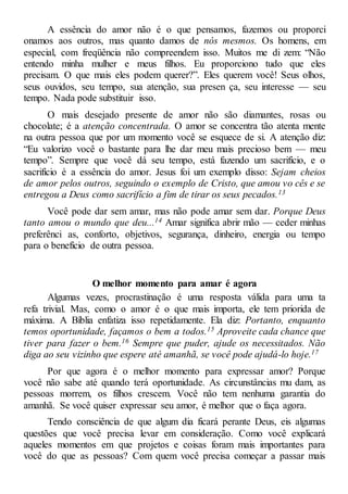 A essência do amor não é o que pensamos, fazemos ou proporci
onamos aos outros, mas quanto damos de nós mesmos. Os homens, em
especial, com freqüência não compreendem isso. Muitos me di zem: “Não
entendo minha mulher e meus filhos. Eu proporciono tudo que eles
precisam. O que mais eles podem querer?”. Eles querem você! Seus olhos,
seus ouvidos, seu tempo, sua atenção, sua presen ça, seu interesse — seu
tempo. Nada pode substituir isso.
O mais desejado presente de amor não são diamantes, rosas ou
chocolate; é a atenção concentrada. O amor se concentra tão atenta mente
na outra pessoa que por um momento você se esquece de si. A atenção diz:
“Eu valorizo você o bastante para lhe dar meu mais precioso bem — meu
tempo”. Sempre que você dá seu tempo, está fazendo um sacrifício, e o
sacrifício é a essência do amor. Jesus foi um exemplo disso: Sejam cheios
de amor pelos outros, seguindo o exemplo de Cristo, que amou vo cês e se
entregou a Deus como sacrifício a fim de tirar os seus pecados.13
Você pode dar sem amar, mas não pode amar sem dar. Porque Deus
tanto amou o mundo que deu...14 Amar significa abrir mão — ceder minhas
preferênci as, conforto, objetivos, segurança, dinheiro, energia ou tempo
para o benefício de outra pessoa.
O melhor momento para amar é agora
Algumas vezes, procrastinação é uma resposta válida para uma ta
refa trivial. Mas, como o amor é o que mais importa, ele tem priorida de
máxima. A Bíblia enfatiza isso repetidamente. Ela diz: Portanto, enquanto
temos oportunidade, façamos o bem a todos.15 Aproveite cada chance que
tiver para fazer o bem.16 Sempre que puder, ajude os necessitados. Não
diga ao seu vizinho que espere até amanhã, se você pode ajudá-lo hoje.17
Por que agora é o melhor momento para expressar amor? Porque
você não sabe até quando terá oportunidade. As circunstâncias mu dam, as
pessoas morrem, os filhos crescem. Você não tem nenhuma garantia do
amanhã. Se você quiser expressar seu amor, é melhor que o faça agora.
Tendo consciência de que algum dia ficará perante Deus, eis algumas
questões que você precisa levar em consideração. Como você explicará
aqueles momentos em que projetos e coisas foram mais importantes para
você do que as pessoas? Com quem você precisa começar a passar mais
 
