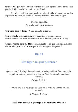 tempo? O que você precisa eliminar de sua agenda para tornar isso
possível? Que sacrifícios você precisa fazer?
A melhor utilidade que pode se dar à vida é amar. A melhor
expressão do amor é o tempo. O melhor momento para amar é agora.
Décimo Sexto Dia
Pensando sobre meu propósito
Um tema para reflexão: A vida consiste em amar.
Um versículo para memorizar: Toda a Lei se resume num só
mandamento: Ame o seu próximo como a si mesmo (Gálatas 5.14; nvi).
Uma pergunta para meditar: Honestamente, será que os relacionamentos
são a minha prioridade? Como pos so me assegurar de que são?
Dia 17
Um lugar ao qual pertencer
Agora vocês [...] são [...] membros da própria família de Deus e cidadãos
do país de Deus, e pertencem à casa de Deus como todos os outros
cristãos.
Efésios 2.19; bv
A família de Deus é a igreja do Deus vivo, coluna e fundamento da
verdade.
1 Timóteo 3.15; gwt
Você é chamado para participar, não somente para crer.
 