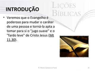 • Veremos que o Evangelho é
poderoso para mudar o caráter
de uma pessoa e torná-la apta a
tomar para si o "jugo suave" e o
"fardo leve" de Cristo Jesus (Mt
11.30).
10Pr. Moisés Sampaio de Paula
INTRODUÇÃO
 