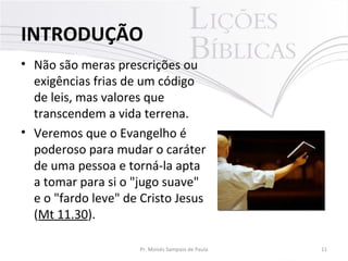 • Não são meras prescrições ou
exigências frias de um código
de leis, mas valores que
transcendem a vida terrena.
• Veremos que o Evangelho é
poderoso para mudar o caráter
de uma pessoa e torná-la apta
a tomar para si o "jugo suave"
e o "fardo leve" de Cristo Jesus
(Mt 11.30).
11Pr. Moisés Sampaio de Paula
INTRODUÇÃO
 