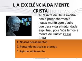 I. A EXCELÊNCIA DA MENTE
CRISTÃ
12Pr. Moisés Sampaio de Paula
A Palavra de Deus exorta-
nos a preenchermos a
nossa mente com aquilo
que gera vida e maturidade
espiritual, pois "nós temos a
mente de Cristo" (1 Co
2.16).
1. Nossos pensamentos.
2. Pensando nas coisas eternas.
3. Agindo sabiamente.
1. Nossos pensamentos.
2. Pensando nas coisas eternas.
3. Agindo sabiamente.
 