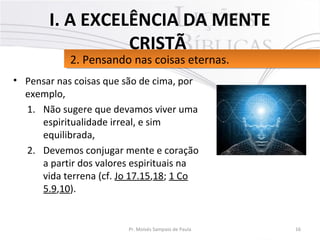 • Pensar nas coisas que são de cima, por
exemplo,
1. Não sugere que devamos viver uma
espiritualidade irreal, e sim
equilibrada,
2. Devemos conjugar mente e coração
a partir dos valores espirituais na
vida terrena (cf. Jo 17.15,18; 1 Co
5.9,10).
16Pr. Moisés Sampaio de Paula
2. Pensando nas coisas eternas.2. Pensando nas coisas eternas.
I. A EXCELÊNCIA DA MENTE
CRISTÃ
 