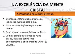 • Os maus pensamentos são frutos da
inclinação humana para o mal.
• Daí a recomendação de que a nossa
mente:
1. Deve ocupar-se com a Palavra de Deus,
2. Com os princípios eternos do reino
divino, "levando cativo todo
entendimento à obediência de Cristo" (2
Co 10.5).
17Pr. Moisés Sampaio de Paula
2. Pensando nas coisas eternas.2. Pensando nas coisas eternas.
I. A EXCELÊNCIA DA MENTE
CRISTÃ
 