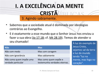 • Sabemos que a sociedade atual é dominada por ideologias
contrárias ao Evangelho.
• E é exatamente a esse mundo que o Senhor Jesus nos enviou a
fazer a sua obra (Jo 17.18; cf. Mt 28.19). Temos de atender o
seu chamado!
18Pr. Moisés Sampaio de Paula
3. Agindo sabiamente.3. Agindo sabiamente.
I. A EXCELÊNCIA DA MENTE
CRISTÃ
Não Mas
Não com medo Mas com coragem
Não com ignorância Mas sabiamente
Não como quem impõe uma
verdade particular
Mas como quem expõe e
testemunha verdades eternas.
À luz do exemplo de
Jesus Cristo,
sejamos sal da terra
e luz do mundo
tendo "luz na
mente, mas fogo no
coração".
À luz do exemplo de
Jesus Cristo,
sejamos sal da terra
e luz do mundo
tendo "luz na
mente, mas fogo no
coração".
 