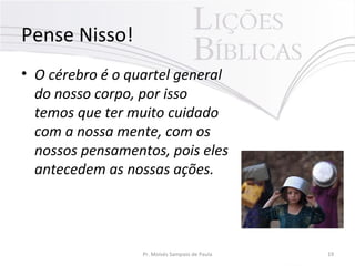 Pense Nisso!
• O cérebro é o quartel general
do nosso corpo, por isso
temos que ter muito cuidado
com a nossa mente, com os
nossos pensamentos, pois eles
antecedem as nossas ações.
Pr. Moisés Sampaio de Paula 19
 