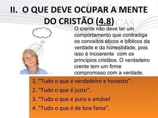 II. O QUE DEVE OCUPAR A MENTE
DO CRISTÃO (4.8)
20Pr. Moisés Sampaio de Paula
O crente não deve ter um
comportamento que contradiga
os conceitos éticos e bíblicos da
verdade e da honestidade, pois
isso é incoerente com os
princípios cristãos. O verdadeiro
crente tem um firme
compromisso com a verdade.
1. "Tudo o que é verdadeiro e honesto".
2. "Tudo o que é justo".
3. "Tudo o que é puro e amável
4. "Tudo o que é de boa fama".
1. "Tudo o que é verdadeiro e honesto".
2. "Tudo o que é justo".
3. "Tudo o que é puro e amável
4. "Tudo o que é de boa fama".
 