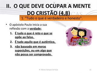 • O apóstolo Paulo inicia a sua
reflexão com a verdade:
1. É tudo o que é reto e que se
opõe ao falso.
2. É tudo aquilo que é autêntico,
3. não baseado em meras
suposições, ou em algo que
não possa ser comprovado.
21Pr. Moisés Sampaio de Paula
1. "Tudo o que é verdadeiro e honesto".1. "Tudo o que é verdadeiro e honesto".
II. O QUE DEVE OCUPAR A MENTE
DO CRISTÃO (4.8)
 