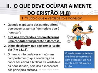 • Quando o apóstolo dos gentios afirma
que devemos pensar "em tudo o que é
honesto“:
1. Está nos exortando a desenvolvermos
uma conduta transparente e decorosa,
2. Digna de alguém que age bem à luz do
dia (Rm 13.13).
• O mundo não pode ver em nós um
comportamento que contradiga os
conceitos éticos e bíblicos da verdade e
da honestidade, pois isso é incoerente
aos princípios cristãos. 23Pr. Moisés Sampaio de Paula
1. "Tudo o que é verdadeiro e honesto".1. "Tudo o que é verdadeiro e honesto".
II. O QUE DEVE OCUPAR A MENTE
DO CRISTÃO (4.8)
O verdadeiro crente tem
um firme compromisso
com a verdade. Ele não
mente nem calunia seu
irmão.
O verdadeiro crente tem
um firme compromisso
com a verdade. Ele não
mente nem calunia seu
irmão.
 