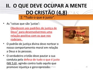 • As "coisas que são 'justas’:
Obedecem aos padrões de justiça de
Deus" para desenvolvermos uma
relação positiva com os que nos
rodeiam.
• O padrão de justiça divina deve nortear o
nosso comportamento moral em relação
a Deus e às pessoas.
• O verdadeiro cristão deve pautar a sua
conduta pela defesa de tudo o que é justo
(Mt 5.6), agindo contra tudo aquilo que
promove injustiça e gera opressão. 24Pr. Moisés Sampaio de Paula
2. "Tudo o que é justo".2. "Tudo o que é justo".
II. O QUE DEVE OCUPAR A MENTE
DO CRISTÃO (4.8)
 