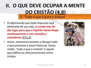 • O objetivando que toda impureza seja
eliminada de sua vida, o crente tem de
dar lugar para que o Espírito Santo limpe
continuamente o seu coração e
consciência (Ef 5.3).
• Assim, estaremos prontos a desejar tudo
o que promove o amor fraternal. Desse
modo, "tudo o que é amável" é aquilo
que edifica os relacionamentos entre
irmãos.
26Pr. Moisés Sampaio de Paula
3. "Tudo o que é puro e amável3. "Tudo o que é puro e amável
II. O QUE DEVE OCUPAR A MENTE
DO CRISTÃO (4.8)
 