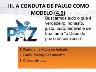 III. A CONDUTA DE PAULO COMO
MODELO (4.9)
28Pr. Moisés Sampaio de Paula
Buscarmos tudo o que é
verdadeiro, honesto,
justo, puro, amável e de
boa fama "o Deus de
paz será convosco".
1. Paulo, uma vida a ser imitada.
2. Paulo, exemplo de ministro.
3. O Deus de paz.
1. Paulo, uma vida a ser imitada.
2. Paulo, exemplo de ministro.
3. O Deus de paz.
 